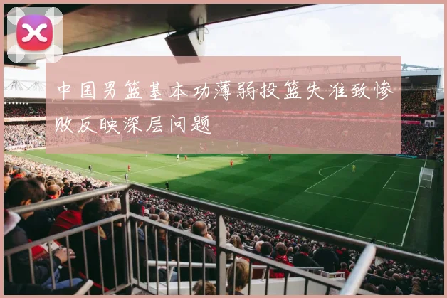 中国男篮基本功薄弱投篮失准致惨败反映深层问题