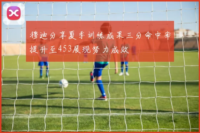 穆迪分享夏季训练成果三分命中率提升至453展现努力成效