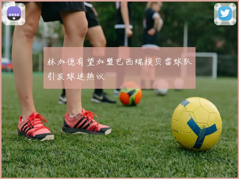 林加德有望加盟巴西瑞模贝雷球队引发球迷热议