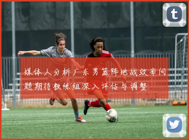 媒体人分析广东男篮阵地战效率问题期待教练组深入评估与调整