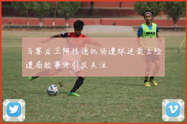 马赛后卫阿格德机场遭球迷袭击险遭扇脸事件引发关注