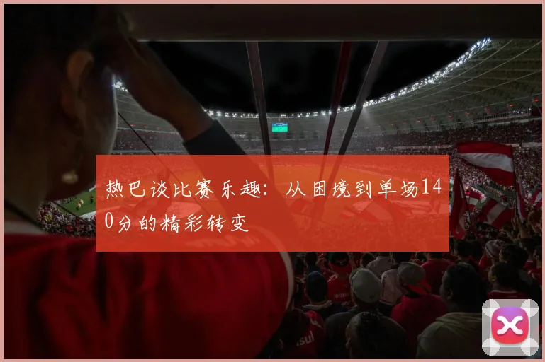 热巴谈比赛乐趣：从困境到单场140分的精彩转变