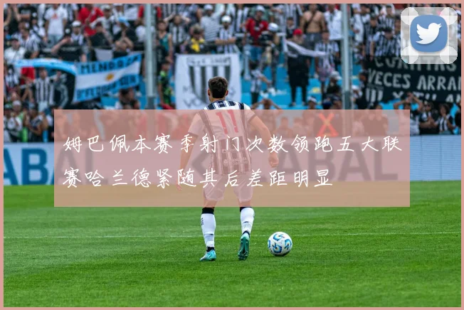 姆巴佩本赛季射门次数领跑五大联赛哈兰德紧随其后差距明显