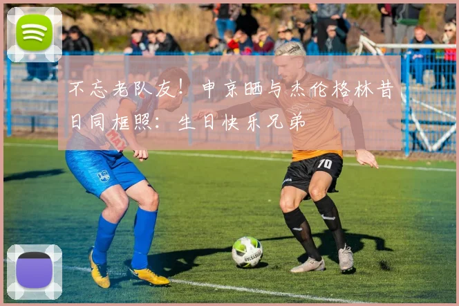 不忘老队友！申京晒与杰伦格林昔日同框照：生日快乐兄弟