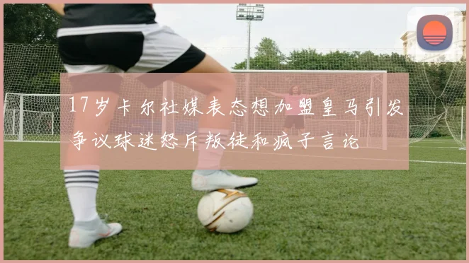 17岁卡尔社媒表态想加盟皇马引发争议球迷怒斥叛徒和疯子言论