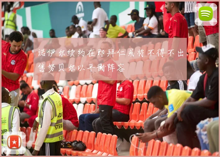 诺伊尔续约在即拜仁或将不得不出售努贝尔以平衡阵容