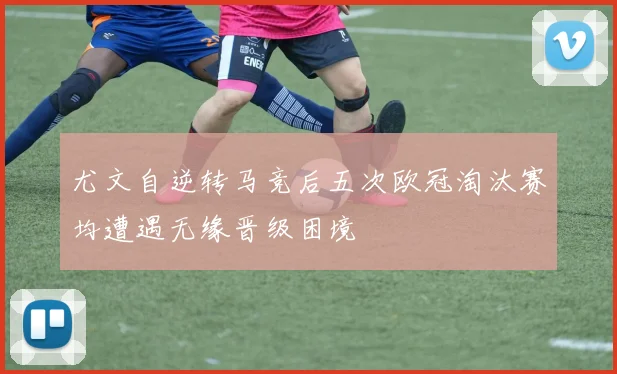 尤文自逆转马竞后五次欧冠淘汰赛均遭遇无缘晋级困境