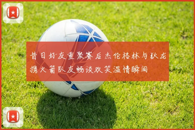 昔日好友重聚赛后杰伦格林与狄龙携火箭队友畅谈欢笑温情瞬间
