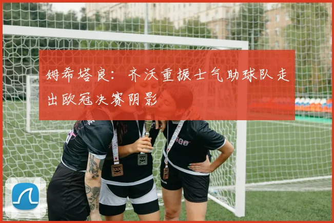 姆希塔良：齐沃重振士气助球队走出欧冠决赛阴影