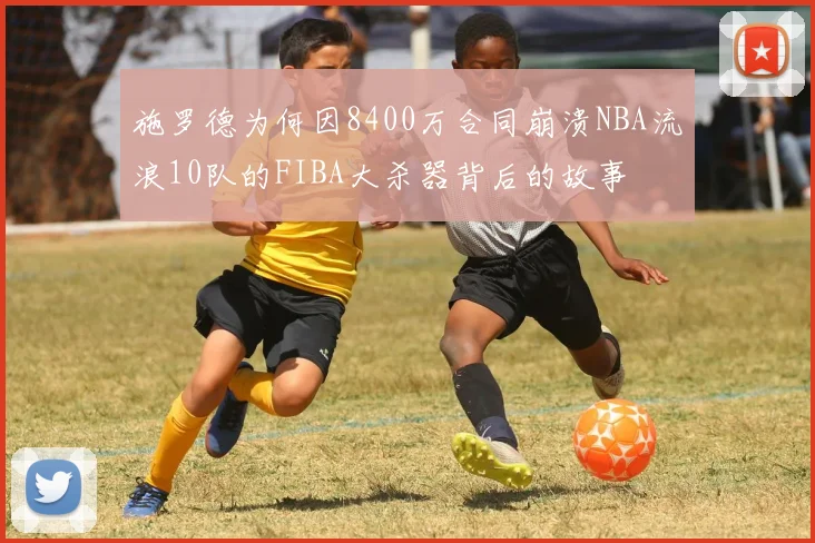 施罗德为何因8400万合同崩溃NBA流浪10队的FIBA大杀器背后的故事