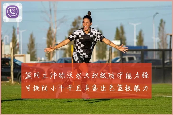 篮网主帅称沃尔夫积极防守能力强可换防小个子且具备出色篮板能力