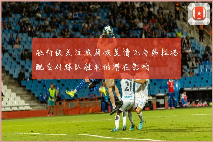 独行侠关注浓眉恢复情况与弗拉格配合对球队胜利的潜在影响