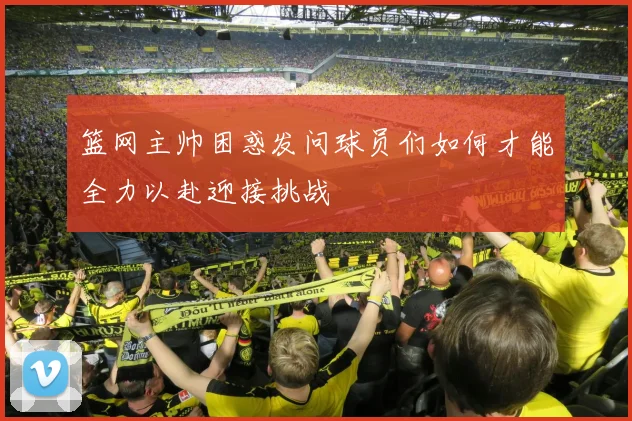 篮网主帅困惑发问球员们如何才能全力以赴迎接挑战