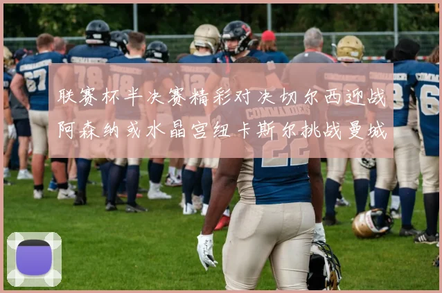 联赛杯半决赛精彩对决切尔西迎战阿森纳或水晶宫纽卡斯尔挑战曼城