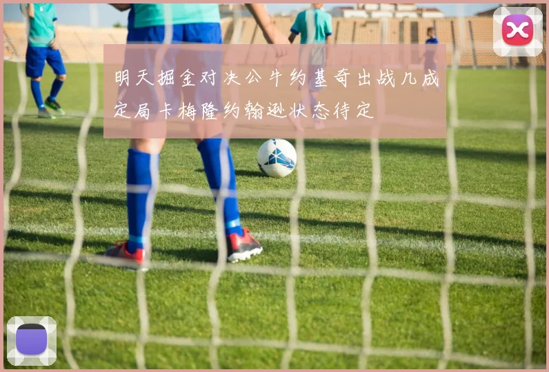 明天掘金对决公牛约基奇出战几成定局卡梅隆约翰逊状态待定