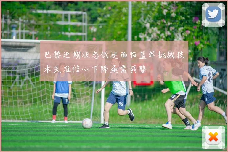 巴黎近期状态低迷面临蓝军挑战技术失准信心下降亟需调整