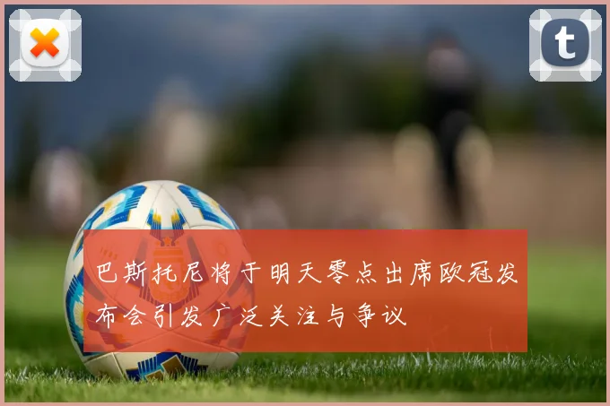 巴斯托尼将于明天零点出席欧冠发布会引发广泛关注与争议