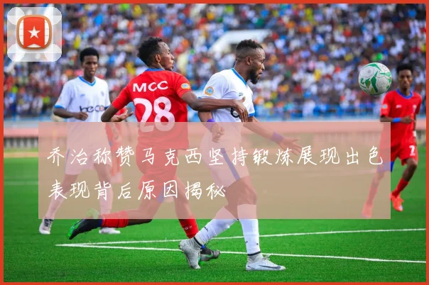 乔治称赞马克西坚持锻炼展现出色表现背后原因揭秘