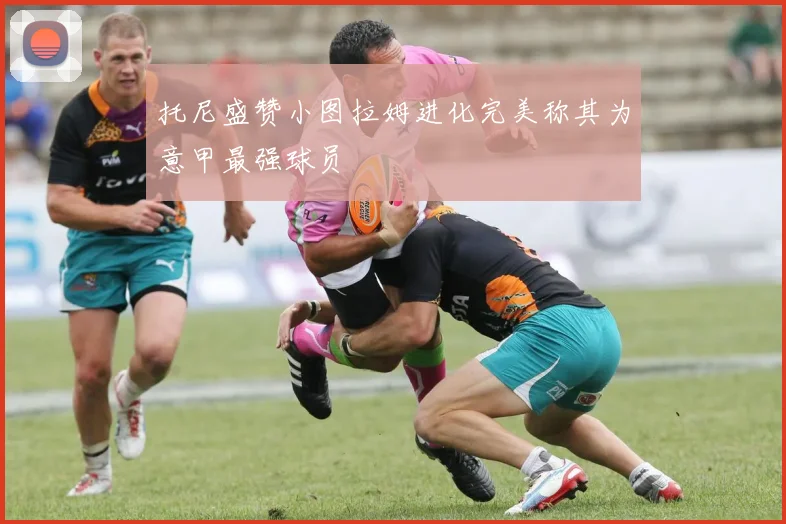 托尼盛赞小图拉姆进化完美称其为意甲最强球员