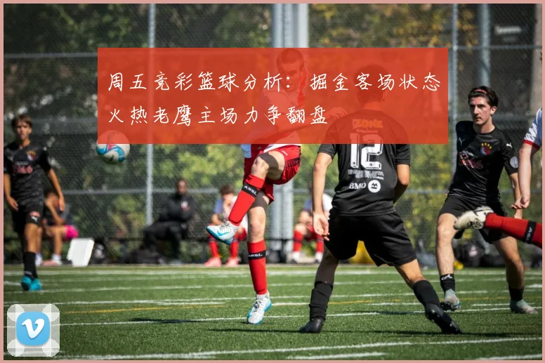 周五竞彩篮球分析：掘金客场状态火热老鹰主场力争翻盘