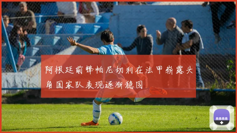阿根廷前锋帕尼切利在法甲崭露头角国家队表现逐渐稳固