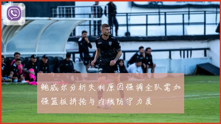 鲍威尔分析失利原因强调全队需加强篮板拼抢与内线防守力度