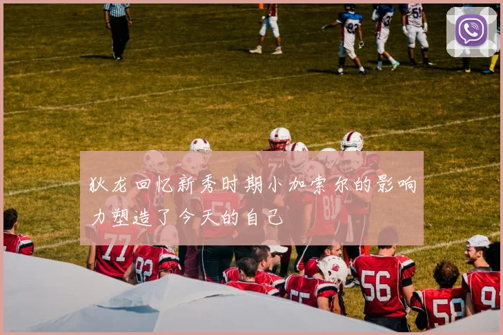 狄龙回忆新秀时期小加索尔的影响力塑造了今天的自己