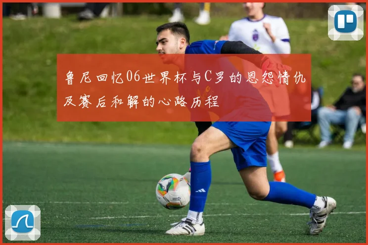 鲁尼回忆06世界杯与C罗的恩怨情仇及赛后和解的心路历程