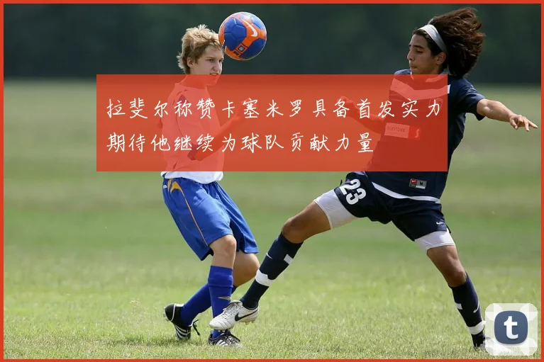 拉斐尔称赞卡塞米罗具备首发实力期待他继续为球队贡献力量