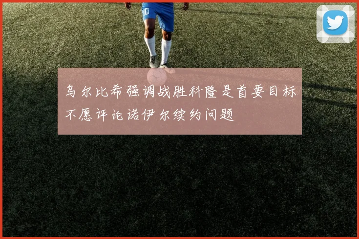 乌尔比希强调战胜科隆是首要目标不愿评论诺伊尔续约问题