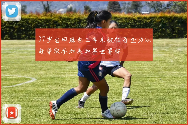 37岁吉田麻也三年未被征召全力以赴争取参加美加墨世界杯