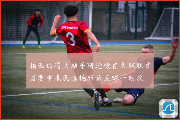 梅西的得力助手阿连德在美职联季后赛中表现惊艳斩获五球一助攻