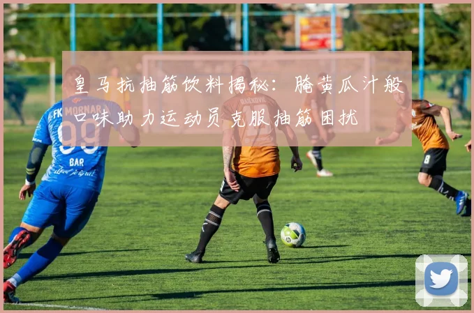 皇马抗抽筋饮料揭秘：腌黄瓜汁般口味助力运动员克服抽筋困扰