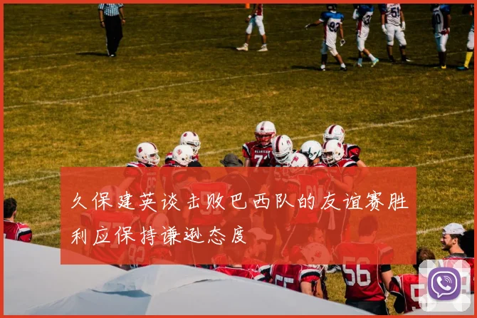 久保建英谈击败巴西队的友谊赛胜利应保持谦逊态度