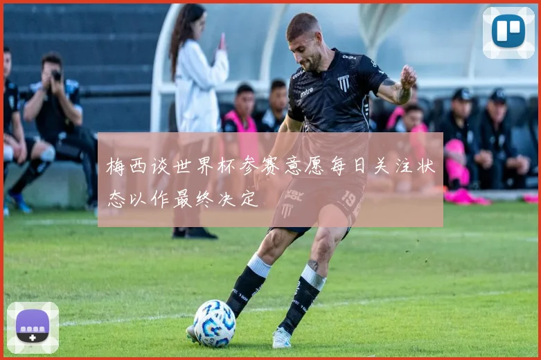 梅西谈世界杯参赛意愿每日关注状态以作最终决定