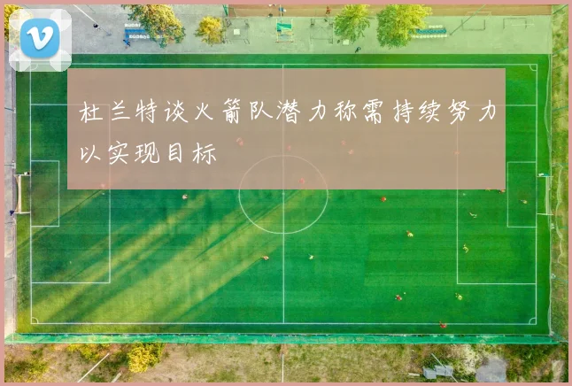 杜兰特谈火箭队潜力称需持续努力以实现目标