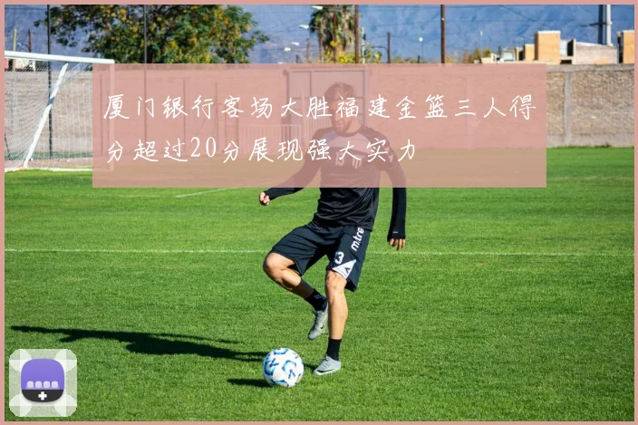 厦门银行客场大胜福建金篮三人得分超过20分展现强大实力