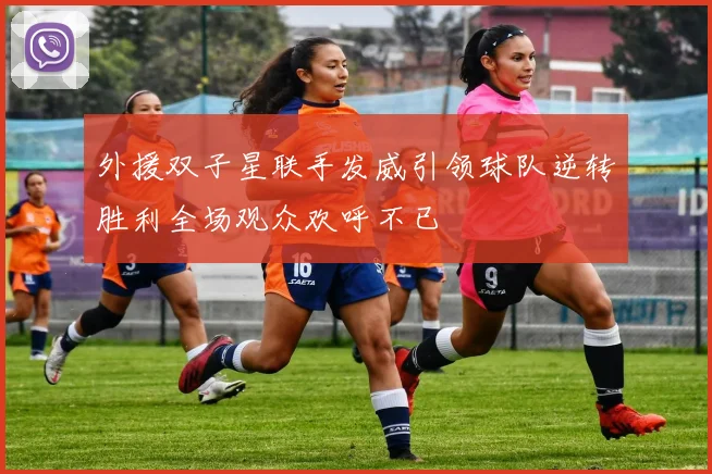 外援双子星联手发威引领球队逆转胜利全场观众欢呼不已
