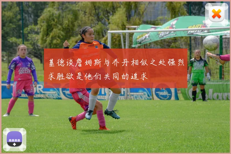 基德谈詹姆斯与乔丹相似之处强烈求胜欲是他们共同的追求