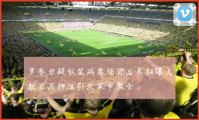 罗齐尔疑似装病离场背后真相曝光数百万押注引发家中聚会
